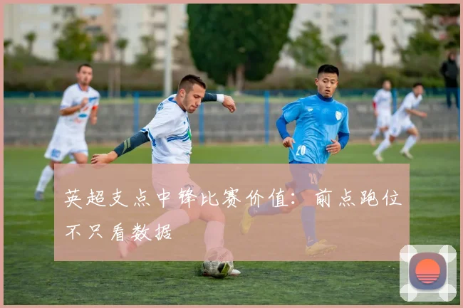 英超支点中锋比赛价值:前点跑位不只看数据