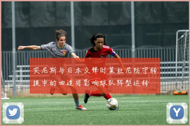 突尼斯与日本交锋时莱杜尼防守转换中的回追将影响球队阵型运转