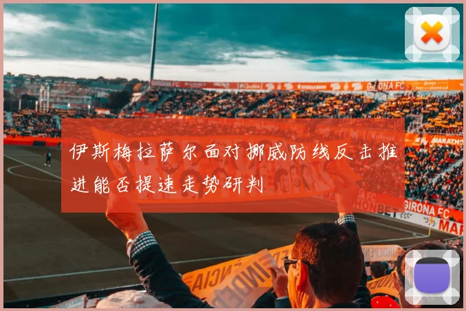 伊斯梅拉萨尔面对挪威防线反击推进能否提速走势研判