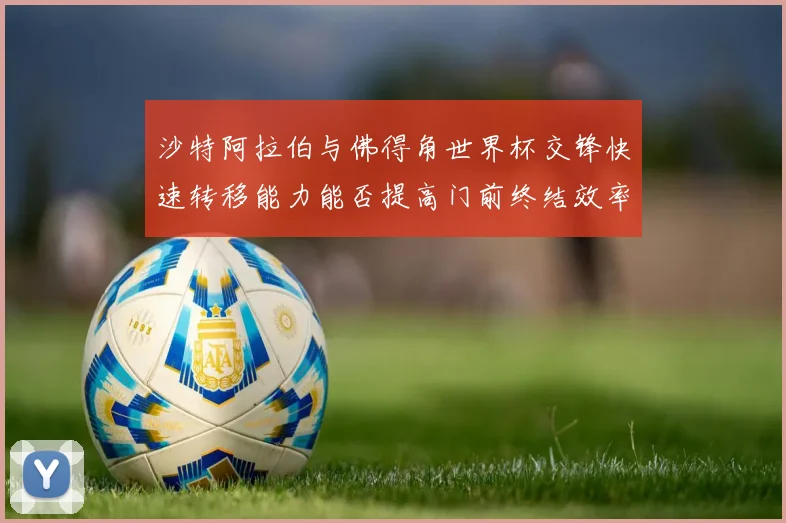 沙特阿拉伯与佛得角世界杯交锋快速转移能力能否提高门前终结效率