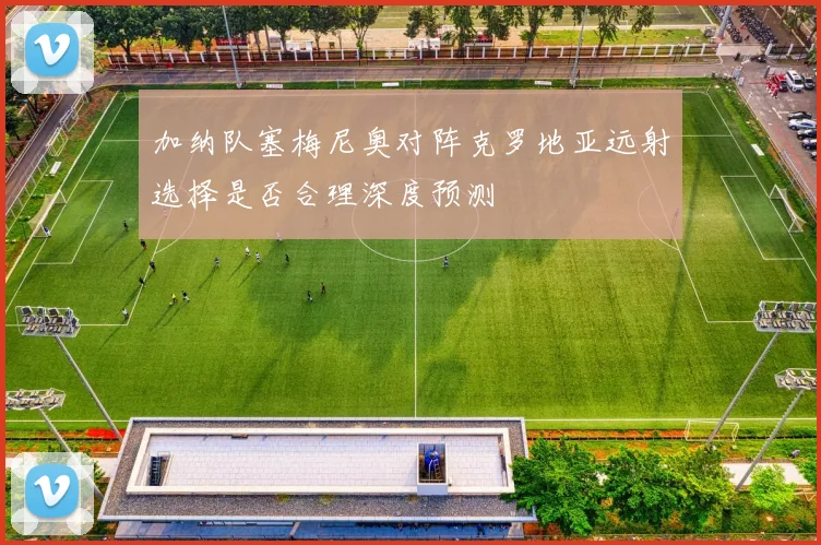 加纳队塞梅尼奥对阵克罗地亚远射选择是否合理深度预测