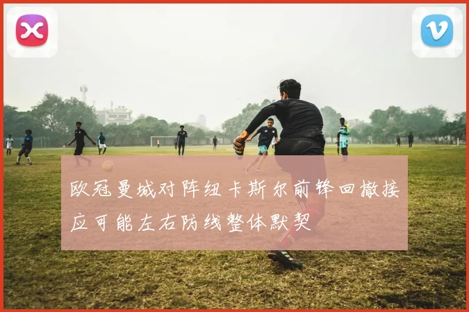 欧冠曼城对阵纽卡斯尔前锋回撤接应可能左右防线整体默契