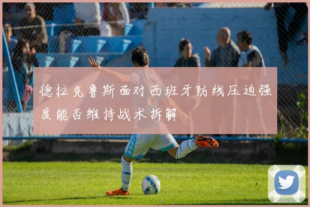 德拉克鲁斯面对西班牙防线压迫强度能否维持战术拆解