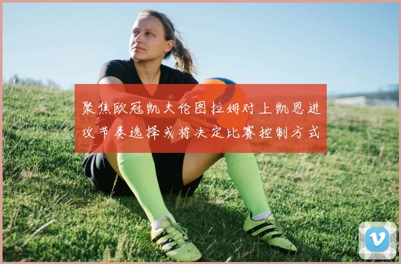 聚焦欧冠凯夫伦图拉姆对上凯恩进攻节奏选择或将决定比赛控制方式
