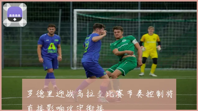 罗德里迎战乌拉圭比赛节奏控制将直接影响攻守衔接