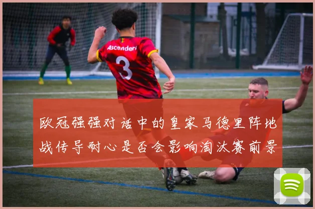 欧冠强强对话中的皇家马德里阵地战传导耐心是否会影响淘汰赛前景