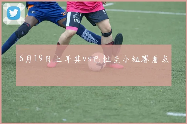 6月19日土耳其vs巴拉圭小组赛看点