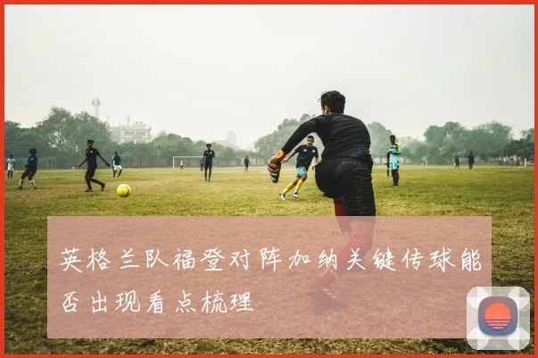 英格兰队福登对阵加纳关键传球能否出现看点梳理