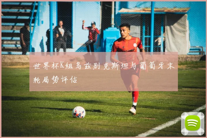 世界杯K组乌兹别克斯坦与葡萄牙末轮局势评估