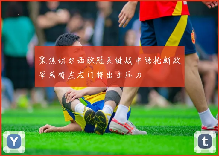聚焦切尔西欧冠关键战中场抢断效率或将左右门将出击压力