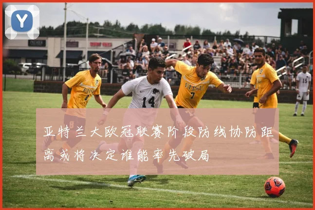 亚特兰大欧冠联赛阶段防线协防距离或将决定谁能率先破局