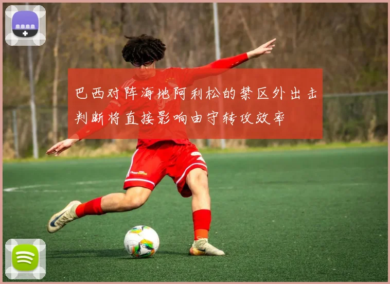 巴西对阵海地阿利松的禁区外出击判断将直接影响由守转攻效率
