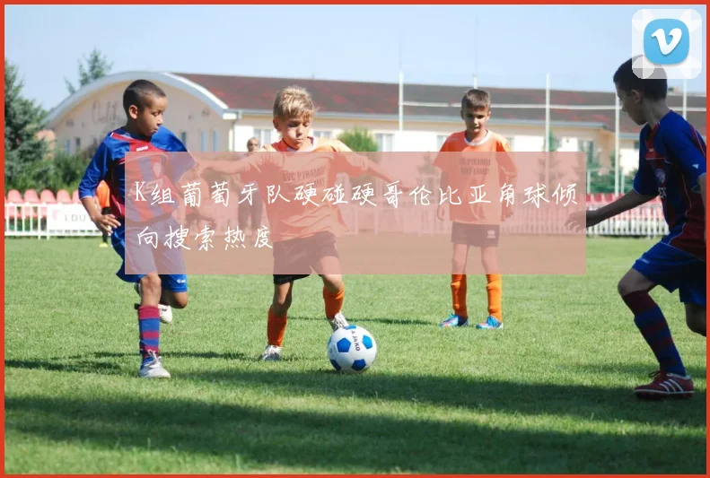 K组葡萄牙队硬碰硬哥伦比亚角球倾向搜索热度