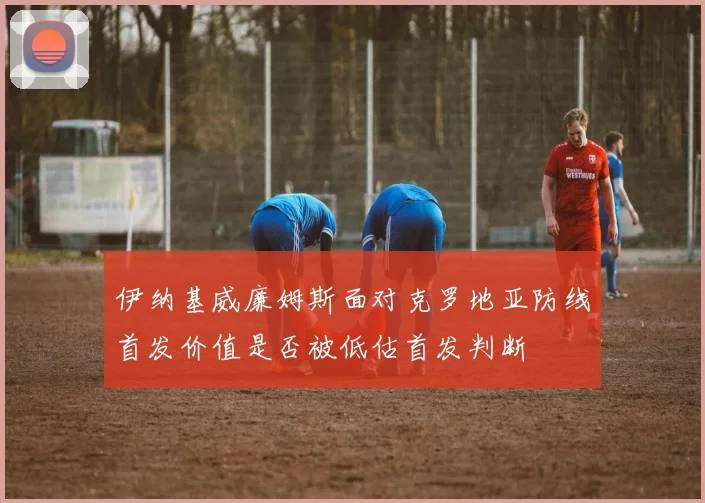 伊纳基威廉姆斯面对克罗地亚防线首发价值是否被低估首发判断
