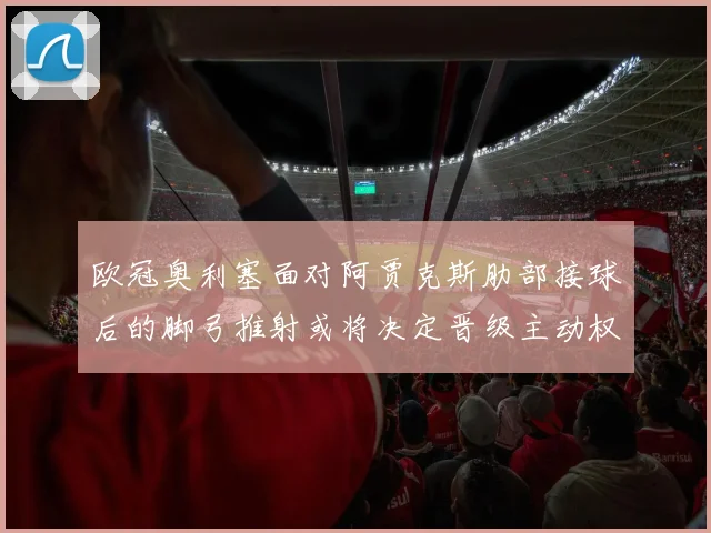 欧冠奥利塞面对阿贾克斯肋部接球后的脚弓推射或将决定晋级主动权