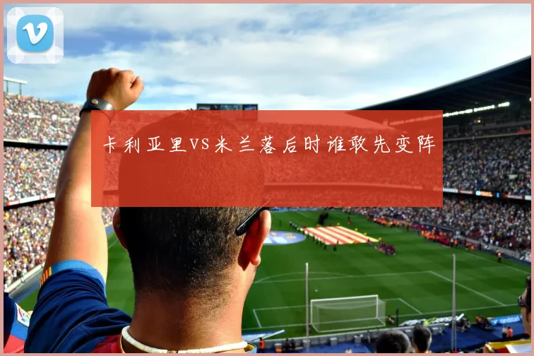 卡利亚里vs米兰落后时谁敢先变阵