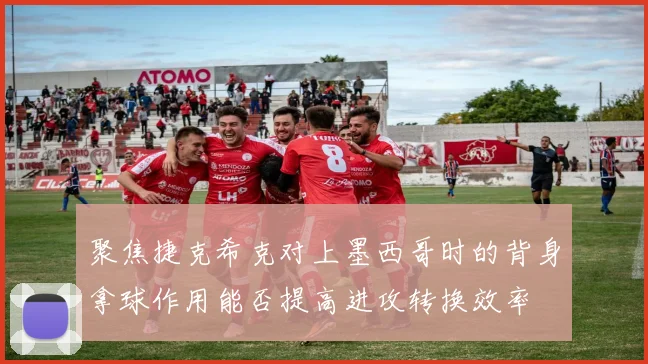 聚焦捷克希克对上墨西哥时的背身拿球作用能否提高进攻转换效率